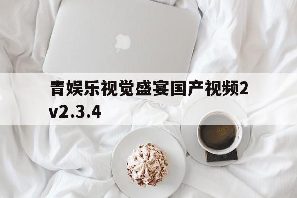 青娱乐视觉盛宴国产视频2v2.3.4