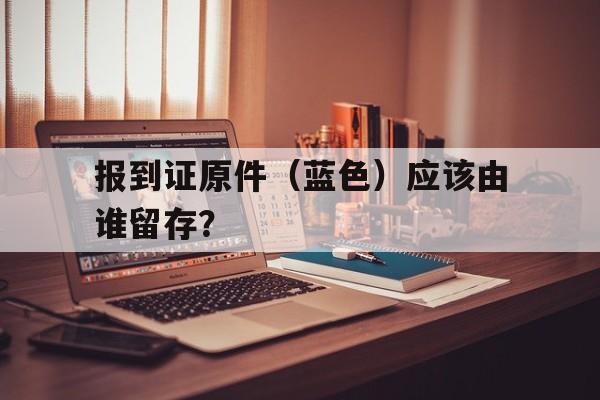 报到证原件（蓝色）应该由谁留存？